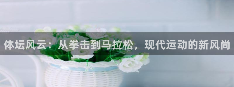 k1体育app官网登录入口：体坛风云：从拳击到马拉松，现代运动的新风尚
